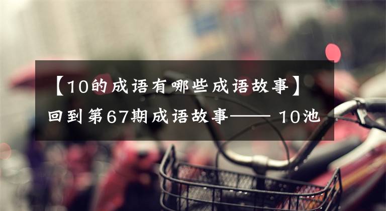 【10的成语有哪些成语故事】回到第67期成语故事—— 10池5供给带重生。文章配图