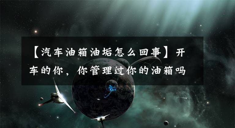 【汽车油箱油垢怎么回事】开车的你，你管理过你的油箱吗？文章配图