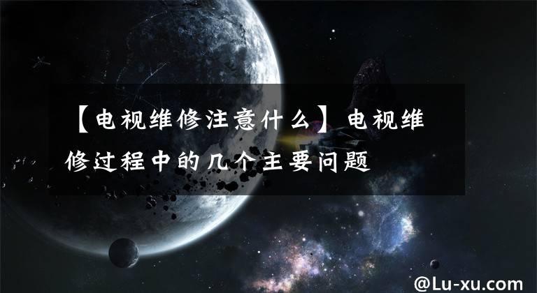 【电视维修注意什么】电视维修过程中的几个主要问题文章配图