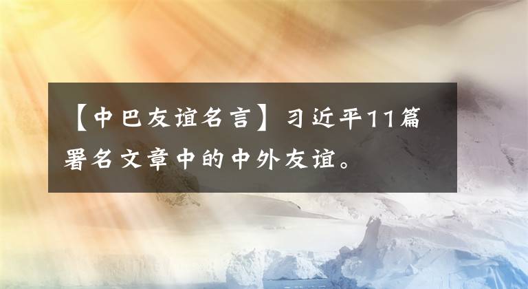 【中巴友谊名言】习近平11篇署名文章中的中外友谊。