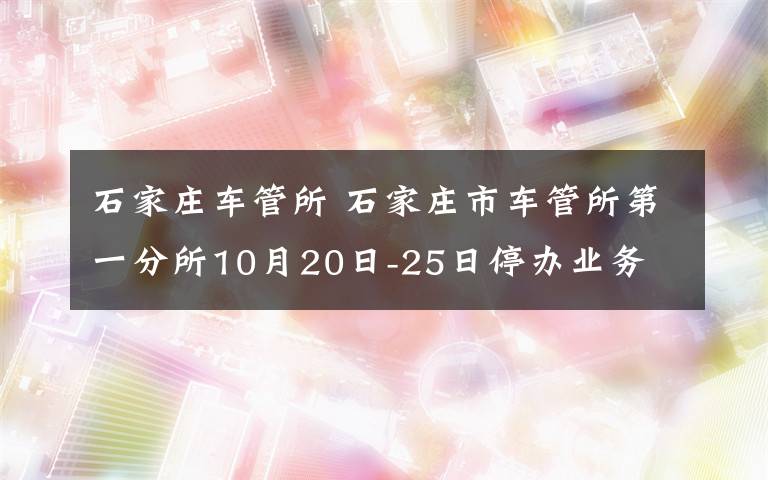 石家庄车管所 石家庄市车管所第一分所10月20日-25日停办业务