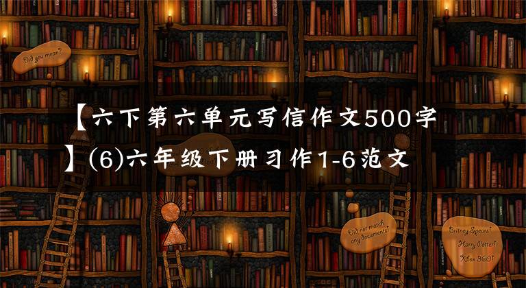 【六下第六单元写信作文500字】(6)六年级下册习作1-6范文，准备收藏。