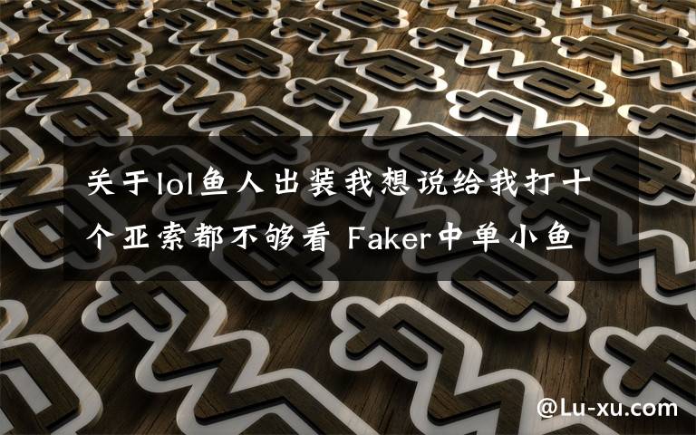 关于lol鱼人出装我想说给我打十个亚索都不够看 Faker中单小鱼人指南