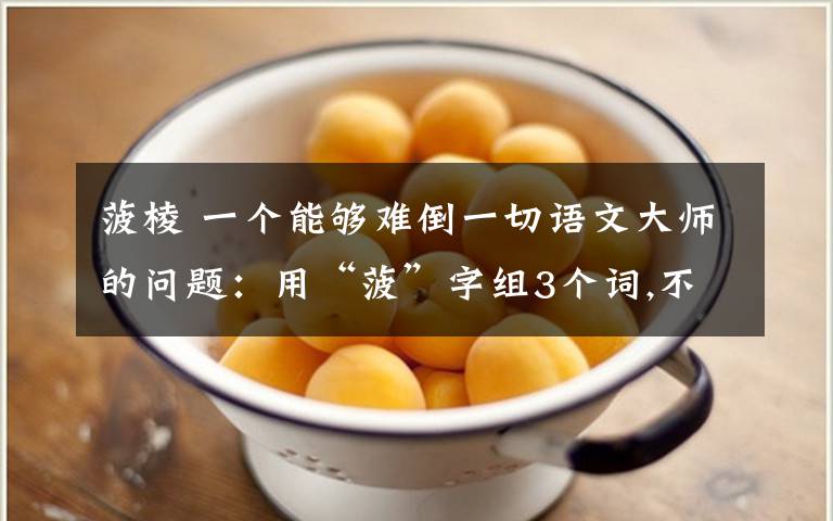 菠棱 一个能够难倒一切语文大师的问题：用“菠”字组3个词,不能组“菠菜”和“菠萝”这两个词（谁解出来我给他跪了）