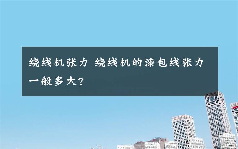 绕线机张力 绕线机的漆包线张力一般多大?文章配图