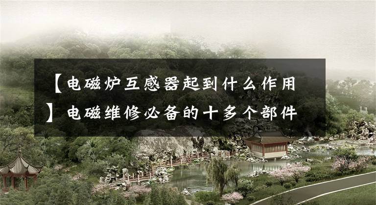 【电磁炉互感器起到什么作用】电磁维修必备的十多个部件，这些都不会讲什么维修故事吗？文章配图