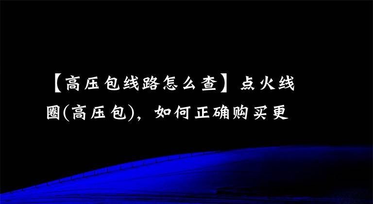 【高压包线路怎么查】点火线圈(高压包)，如何正确购买更换？读完这一篇，全部理解文章配图