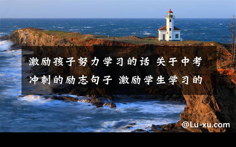 激励孩子努力学习的话 关于中考冲刺的励志句子 激励学生学习的励志语录文章配图