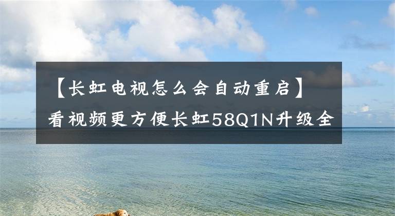 【长虹电视怎么会自动重启】看视频更方便长虹58Q1N升级全网分类文章配图