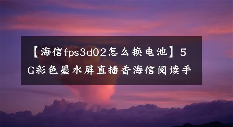 【海信fps3d02怎么换电池】5G彩色墨水屏直播香海信阅读手机A7评价文章配图