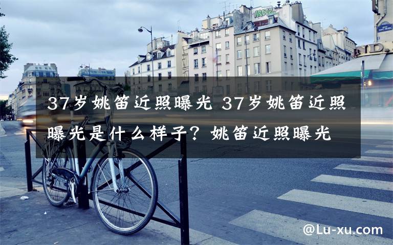 37岁姚笛近照曝光 37岁姚笛近照曝光是什么样子？姚笛近照曝光素颜憔悴文章配图