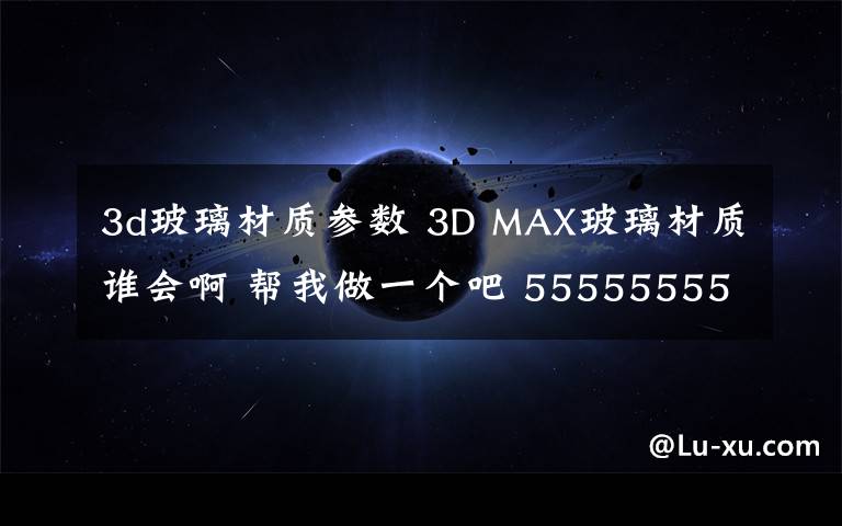 3d玻璃材质参数 3D MAX玻璃材质谁会啊 帮我做一个吧 5555555555555555555555