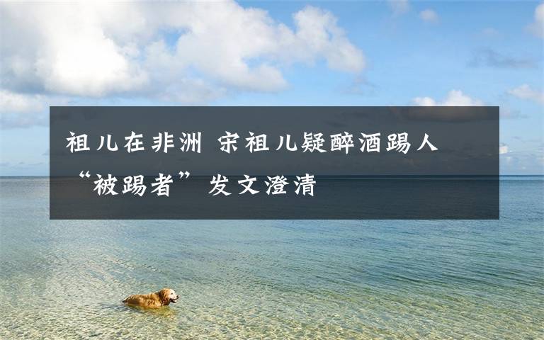 祖儿在非洲 宋祖儿疑醉酒踢人 “被踢者”发文澄清文章配图