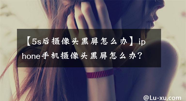 【5s后摄像头黑屏怎么办】iphone手机摄像头黑屏怎么办？文章配图