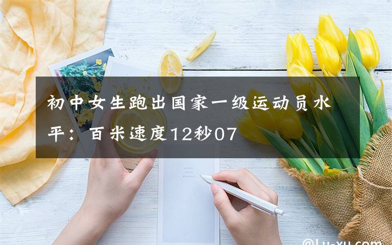 初中女生跑出国家一级运动员水平：百米速度12秒07文章配图