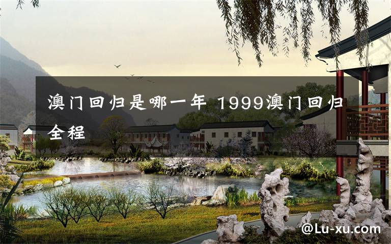 澳门回归是哪一年 1999澳门回归全程文章配图