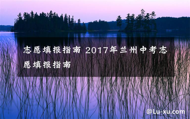 志愿填报指南 2017年兰州中考志愿填报指南文章配图