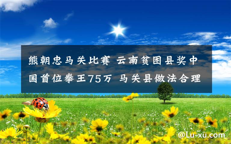 熊朝忠马关比赛 云南贫困县奖中国首位拳王75万 马关县做法合理吗？