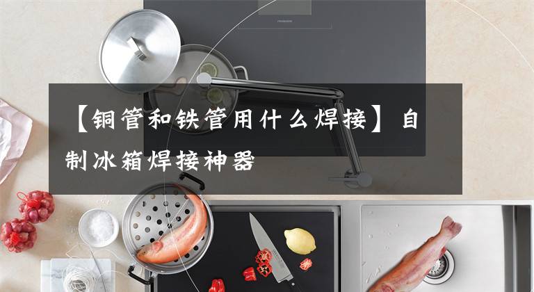【铜管和铁管用什么焊接】自制冰箱焊接神器文章配图