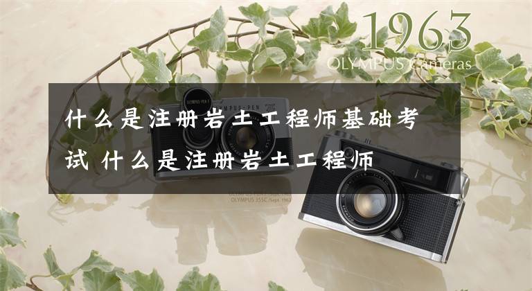 什么是注册岩土工程师基础考试 什么是注册岩土工程师文章配图