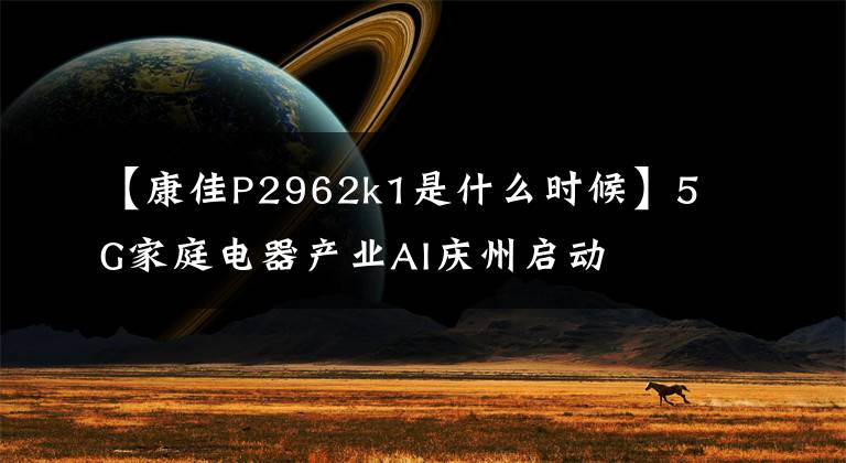 【康佳P2962k1是什么时候】5G家庭电器产业AI庆州启动