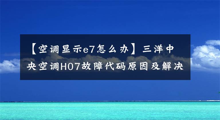 【空调显示e7怎么办】三洋中央空调H07故障代码原因及解决办法