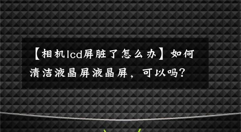 【相机lcd屏脏了怎么办】如何清洁液晶屏液晶屏，可以吗？深圳LCD  LCD制造商