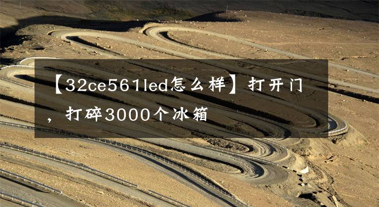 【32ce561led怎么样】打开门，打碎3000个冰箱