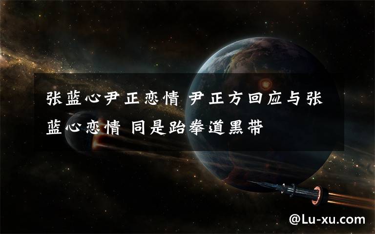 张蓝心尹正恋情 尹正方回应与张蓝心恋情 同是跆拳道黑带文章配图