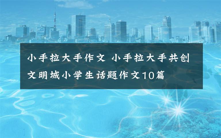 小手拉大手作文 小手拉大手共创文明城小学生话题作文10篇文章配图 小手拉大手作文 小手拉大手共创文明城小学生话题作文10篇文章配图
