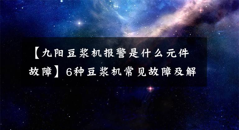 【九阳豆浆机报警是什么元件故障】6种豆浆机常见故障及解决办法文章配图