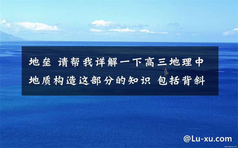 地垒 请帮我详解一下高三地理中地质构造这部分的知识 包括背斜向斜地垒和地堑