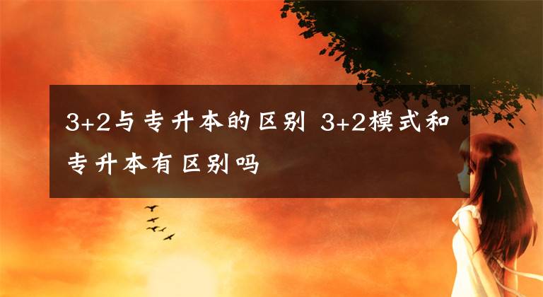 3+2与专升本的区别 3+2模式和专升本有区别吗文章配图
