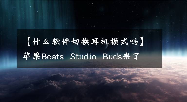 【什么软件切换耳机模式吗】苹果Beats  Studio  Buds来了！支持主动降噪的Apple  Music，售价1099文章配图