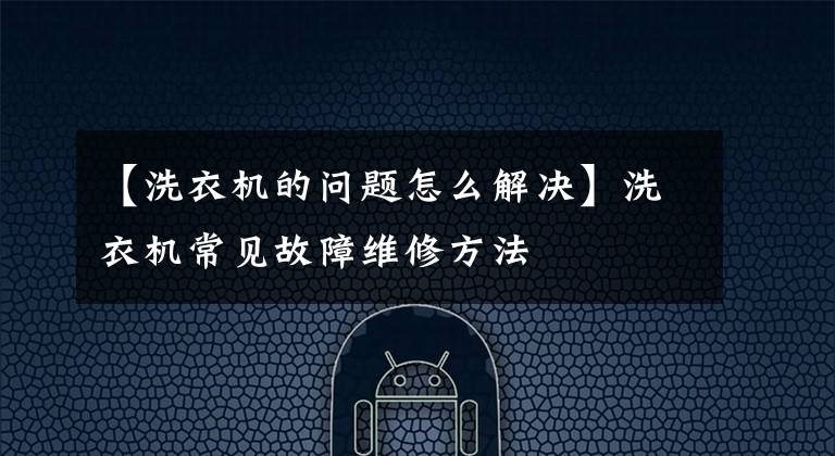 【洗衣机的问题怎么解决】洗衣机常见故障维修方法