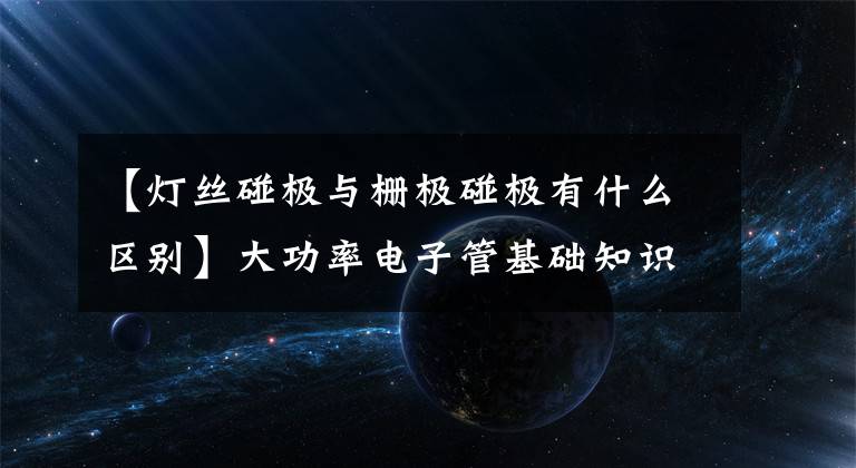 【灯丝碰极与栅极碰极有什么区别】大功率电子管基础知识分析