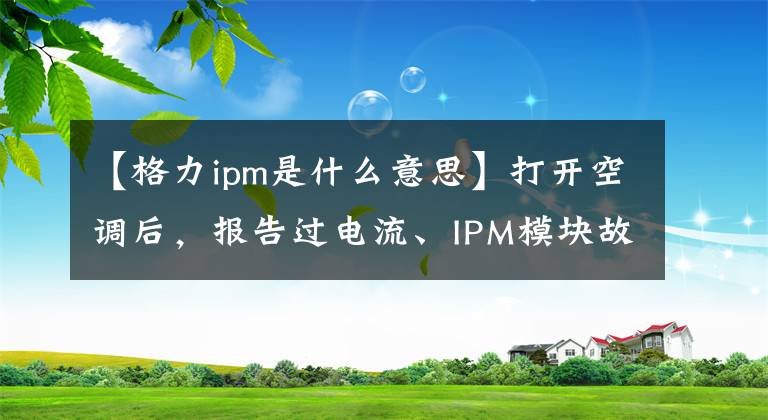 【格力ipm是什么意思】打开空调后，报告过电流、IPM模块故障