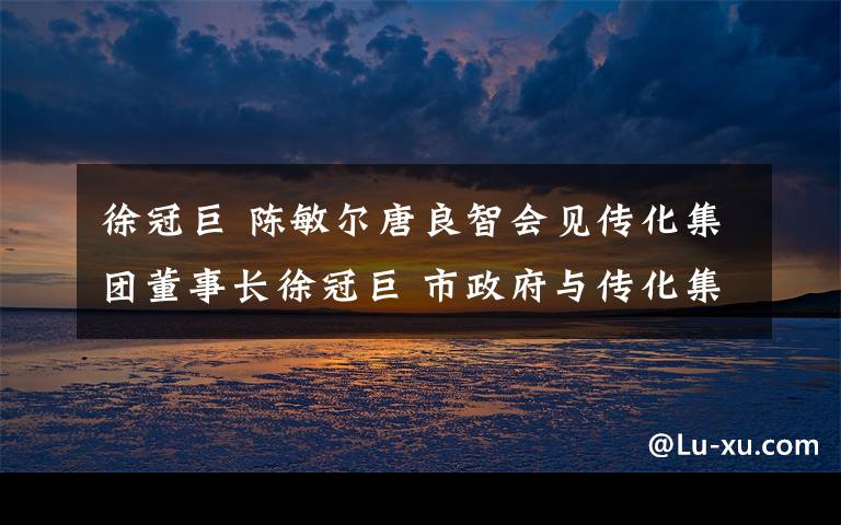 徐冠巨 陈敏尔唐良智会见传化集团董事长徐冠巨 市政府与传化集团签订战略合作框架协议