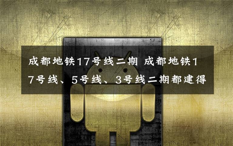 成都地铁17号线二期 成都地铁17号线、5号线、3号线二期都建得怎样啦？赶快来看看