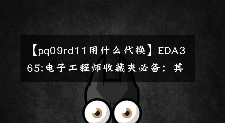 【pq09rd11用什么代换】EDA365:电子工程师收藏夹必备：其他部件的更换原则。