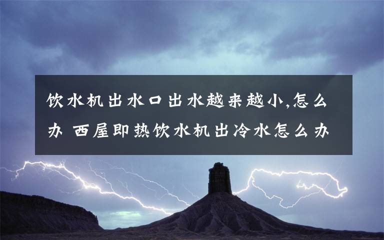 饮水机出水口出水越来越小,怎么办 西屋即热饮水机出冷水怎么办文章配图