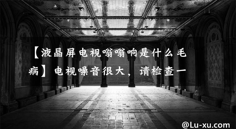 【液晶屏电视嗡嗡响是什么毛病】电视噪音很大，请检查一下这几个地方文章配图