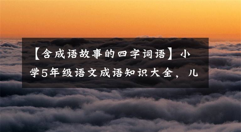 【含成语故事的四字词语】小学5年级语文成语知识大全，儿童期末考试复习