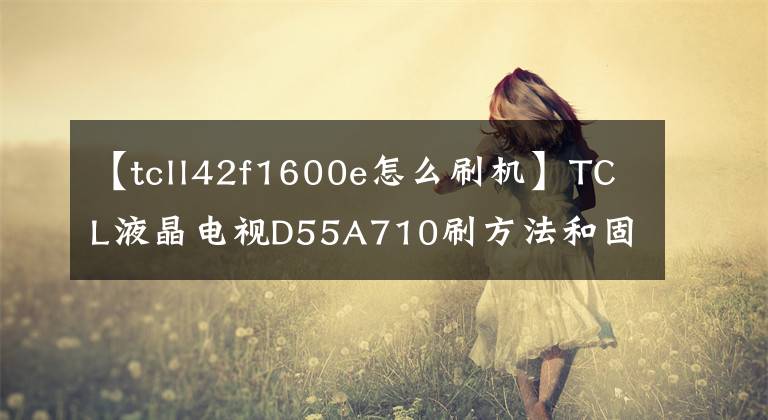 【tcll42f1600e怎么刷机】TCL液晶电视D55A710刷方法和固件共享文章配图