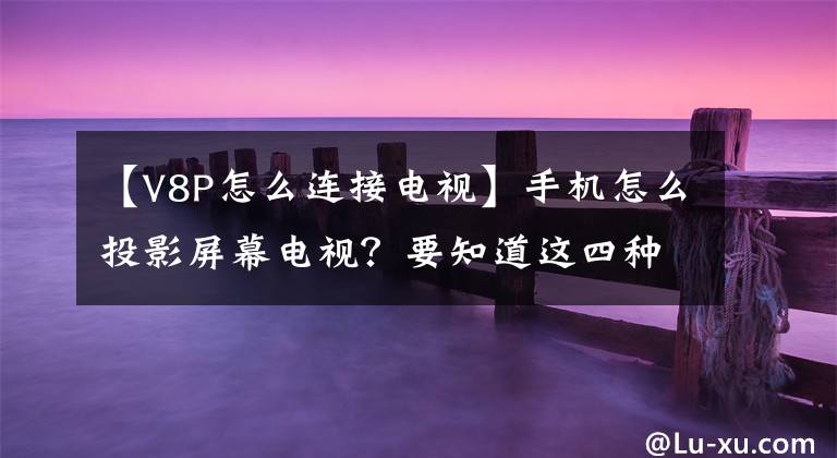 【V8P怎么连接电视】手机怎么投影屏幕电视？要知道这四种方法，特别是最后一种方法文章配图