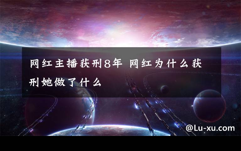 网红主播获刑8年 网红为什么获刑她做了什么