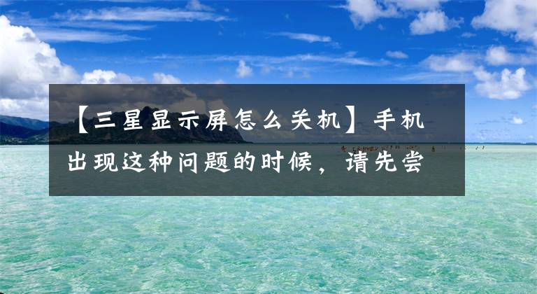 【三星显示屏怎么关机】手机出现这种问题的时候，请先尝试这几种方法文章配图