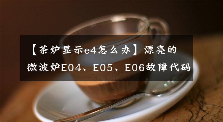 【茶炉显示e4怎么办】漂亮的微波炉E04、E05、E06故障代码维修详细信息