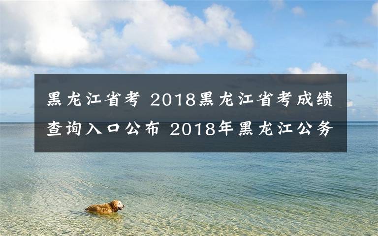 黑龙江省考 2018黑龙江省考成绩查询入口公布 2018年黑龙江公务员考试成绩查询