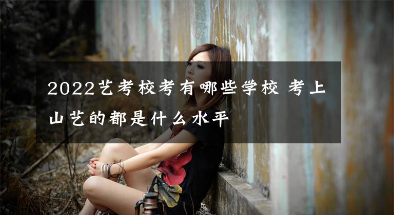 2022艺考校考有哪些学校 考上山艺的都是什么水平文章配图